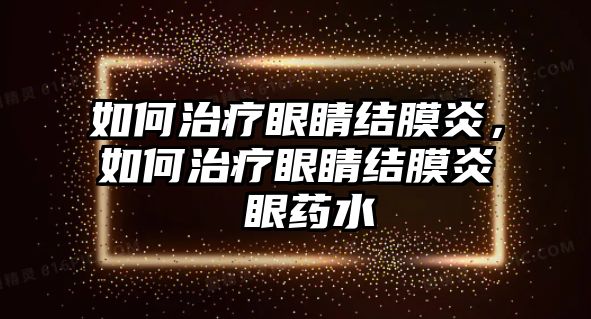 如何治療眼睛結(jié)膜炎，如何治療眼睛結(jié)膜炎 眼藥水