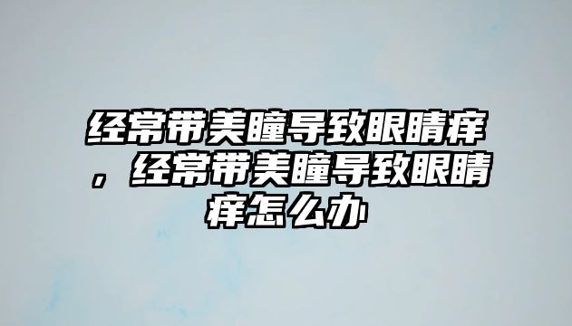 經(jīng)常帶美瞳導(dǎo)致眼睛癢，經(jīng)常帶美瞳導(dǎo)致眼睛癢怎么辦