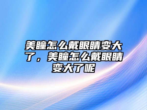 美瞳怎么戴眼睛變大了，美瞳怎么戴眼睛變大了呢