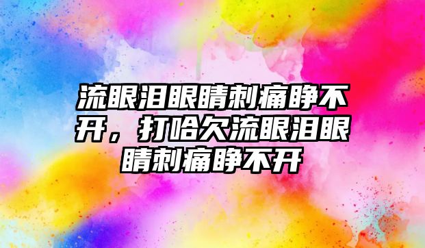 流眼淚眼睛刺痛睜不開，打哈欠流眼淚眼睛刺痛睜不開