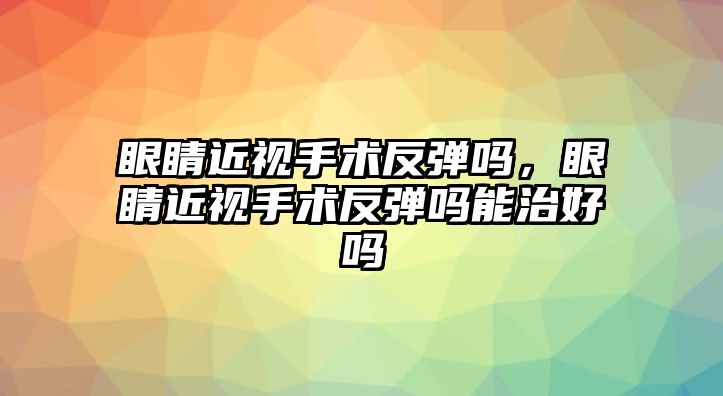 眼睛近視手術反彈嗎，眼睛近視手術反彈嗎能治好嗎