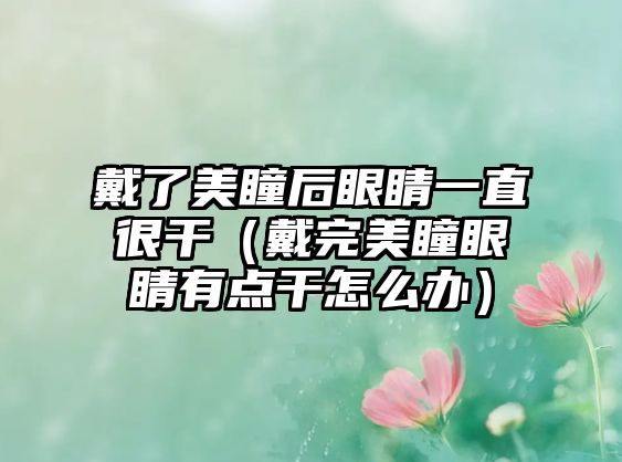 戴了美瞳后眼睛一直很干（戴完美瞳眼睛有點(diǎn)干怎么辦）