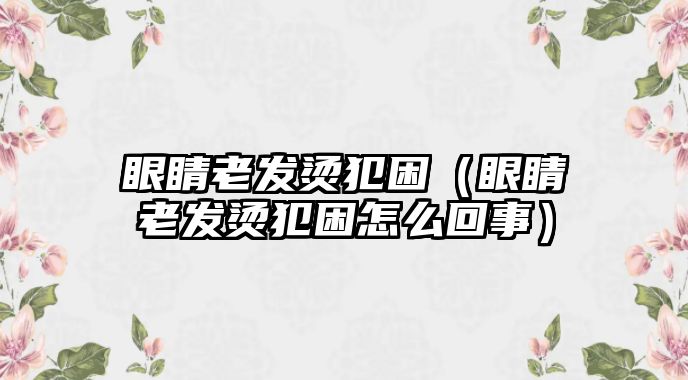 眼睛老發燙犯困（眼睛老發燙犯困怎么回事）