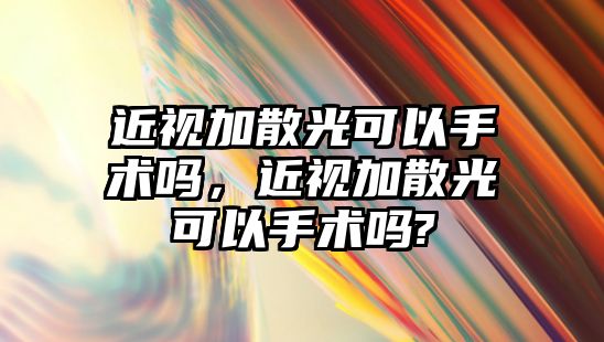 近視加散光可以手術嗎，近視加散光可以手術嗎?