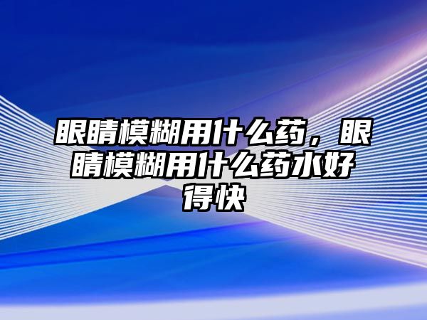 眼睛模糊用什么藥，眼睛模糊用什么藥水好得快