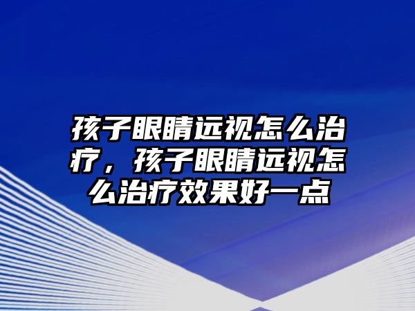 孩子眼睛遠視怎么治療，孩子眼睛遠視怎么治療效果好一點