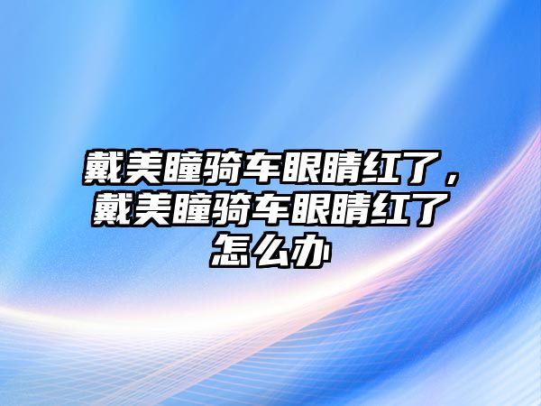 戴美瞳騎車眼睛紅了，戴美瞳騎車眼睛紅了怎么辦