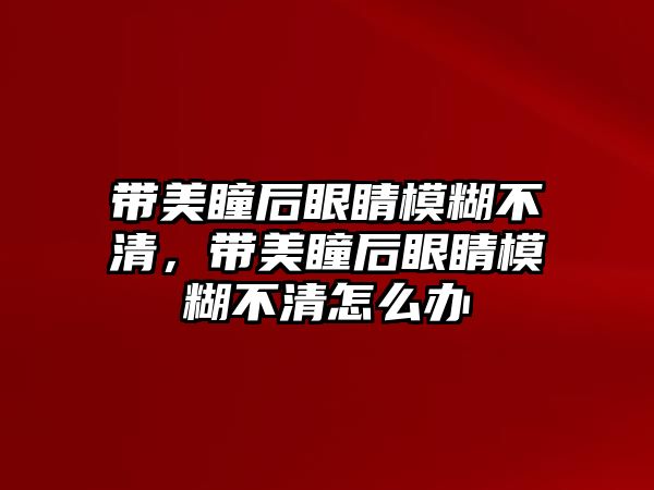 帶美瞳后眼睛模糊不清，帶美瞳后眼睛模糊不清怎么辦