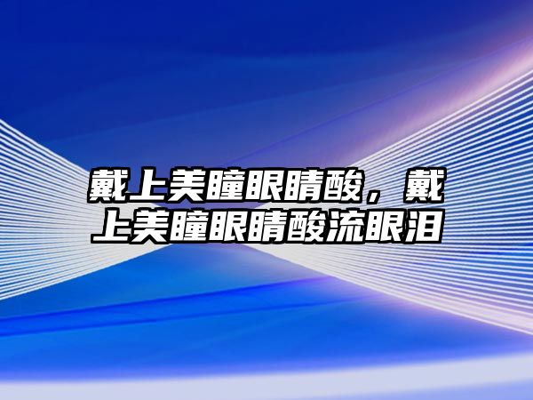 戴上美瞳眼睛酸，戴上美瞳眼睛酸流眼淚