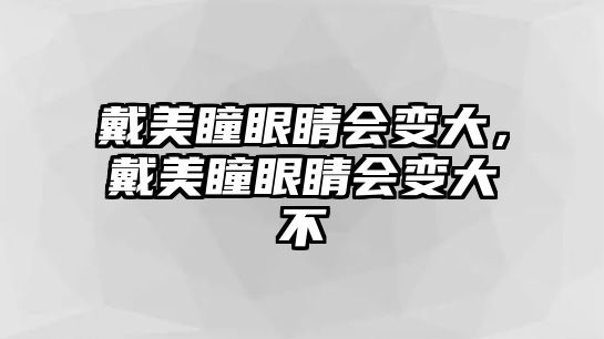 戴美瞳眼睛會變大，戴美瞳眼睛會變大不