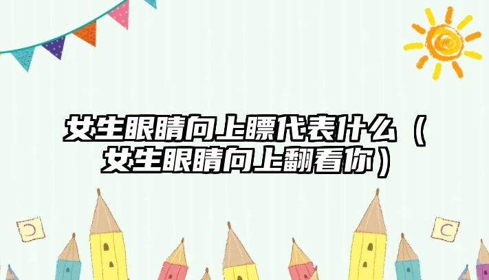 女生眼睛向上瞟代表什么（女生眼睛向上翻看你）