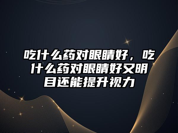 吃什么藥對眼睛好，吃什么藥對眼睛好又明目還能提升視力