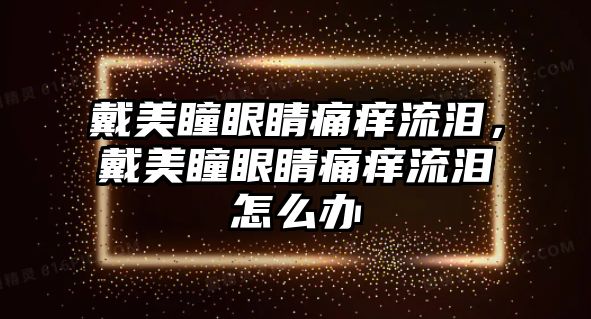 戴美瞳眼睛痛癢流淚，戴美瞳眼睛痛癢流淚怎么辦