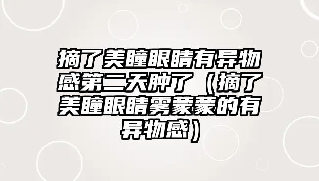 摘了美瞳眼睛有異物感第二天腫了（摘了美瞳眼睛霧蒙蒙的有異物感）