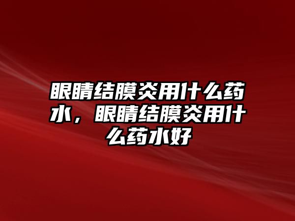 眼睛結(jié)膜炎用什么藥水，眼睛結(jié)膜炎用什么藥水好