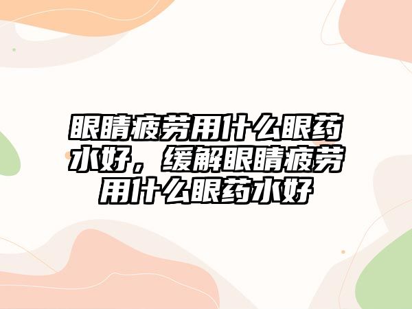 眼睛疲勞用什么眼藥水好，緩解眼睛疲勞用什么眼藥水好