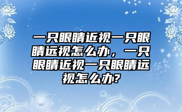 一只眼睛近視一只眼睛遠視怎么辦，一只眼睛近視一只眼睛遠視怎么辦?