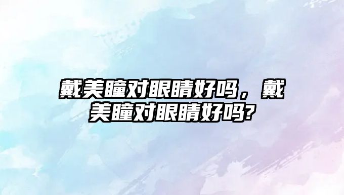 戴美瞳對(duì)眼睛好嗎，戴美瞳對(duì)眼睛好嗎?