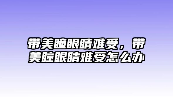 帶美瞳眼睛難受，帶美瞳眼睛難受怎么辦