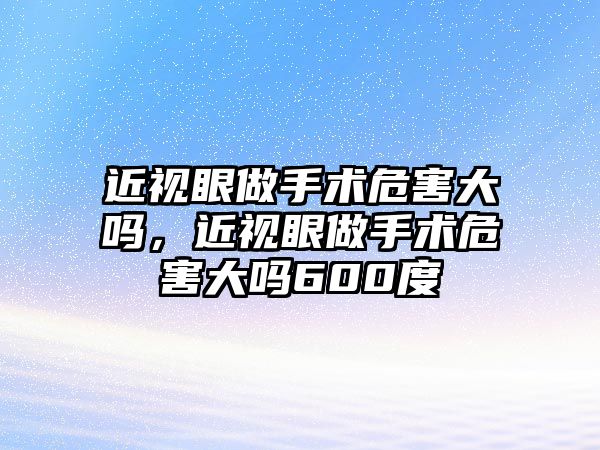 近視眼做手術危害大嗎，近視眼做手術危害大嗎600度