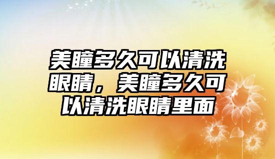 美瞳多久可以清洗眼睛，美瞳多久可以清洗眼睛里面