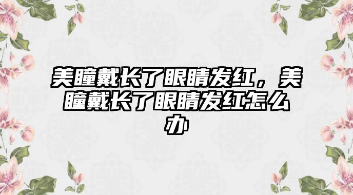 美瞳戴長了眼睛發紅，美瞳戴長了眼睛發紅怎么辦