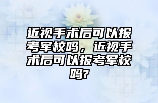 近視手術后可以報考軍校嗎，近視手術后可以報考軍校嗎?