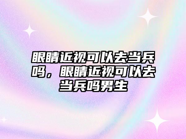 眼睛近視可以去當兵嗎，眼睛近視可以去當兵嗎男生