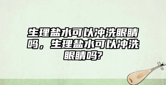 生理鹽水可以沖洗眼睛嗎，生理鹽水可以沖洗眼睛嗎?