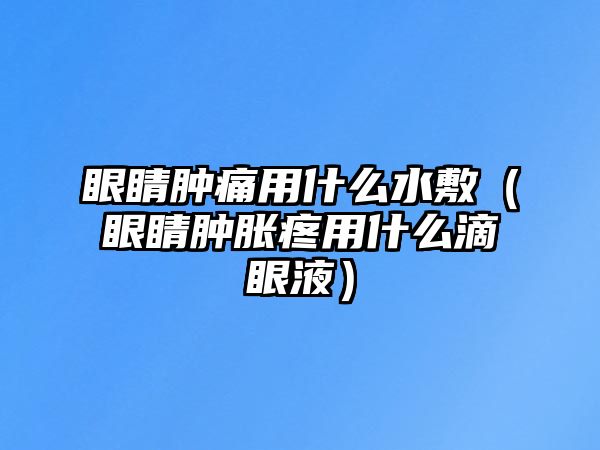 眼睛腫痛用什么水敷（眼睛腫脹疼用什么滴眼液）