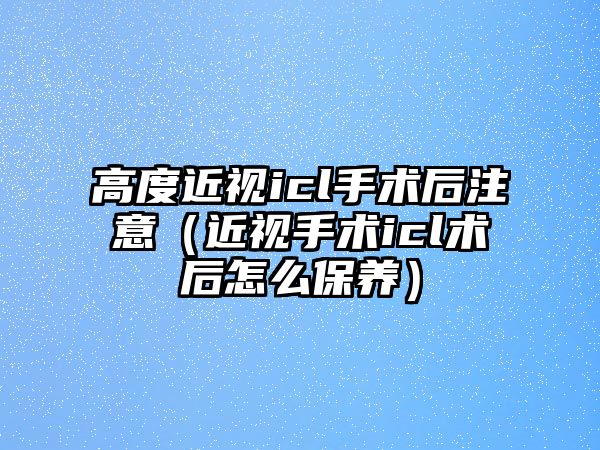 高度近視icl手術后注意（近視手術icl術后怎么保養）