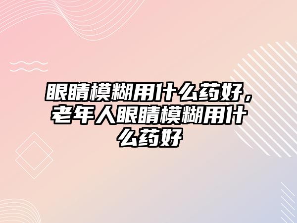 眼睛模糊用什么藥好，老年人眼睛模糊用什么藥好