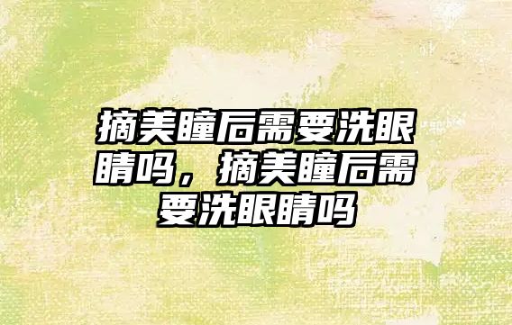 摘美瞳后需要洗眼睛嗎，摘美瞳后需要洗眼睛嗎