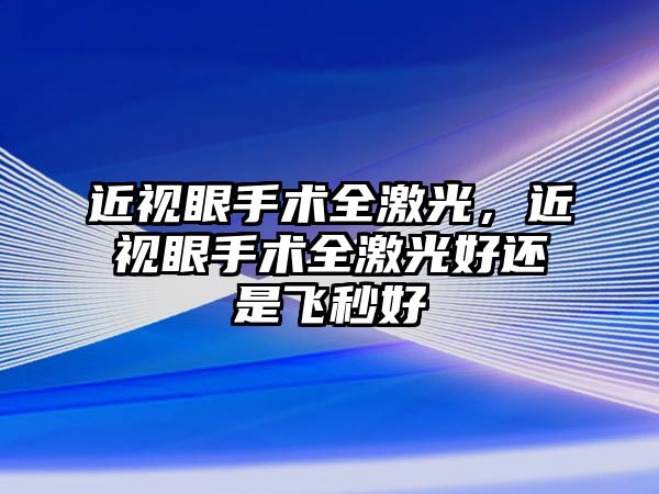 近視眼手術(shù)全激光，近視眼手術(shù)全激光好還是飛秒好