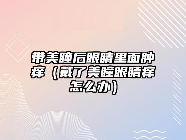 帶美瞳后眼睛里面腫癢（戴了美瞳眼睛癢怎么辦）