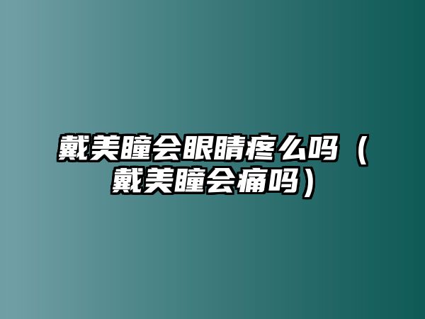 戴美瞳會眼睛疼么嗎（戴美瞳會痛嗎）