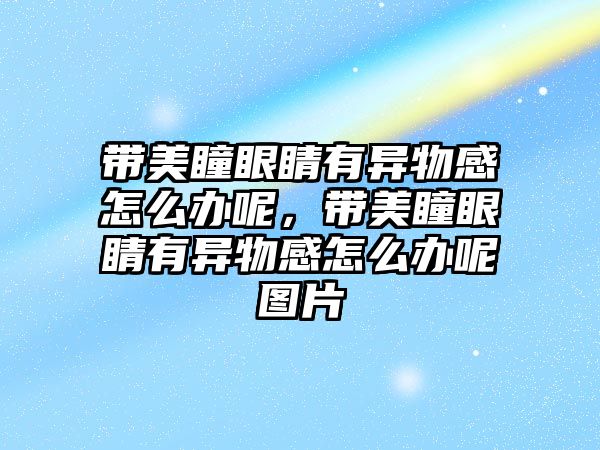 帶美瞳眼睛有異物感怎么辦呢，帶美瞳眼睛有異物感怎么辦呢圖片