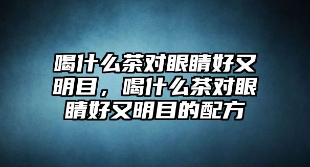 喝什么茶對眼睛好又明目，喝什么茶對眼睛好又明目的配方