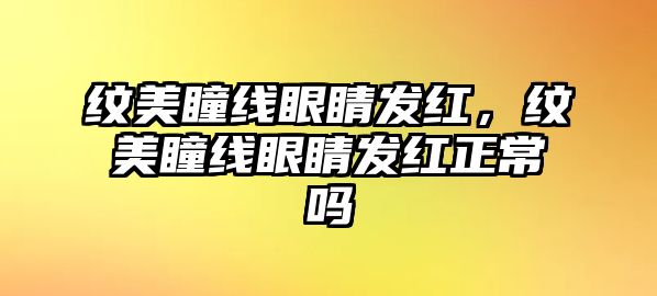 紋美瞳線眼睛發(fā)紅，紋美瞳線眼睛發(fā)紅正常嗎