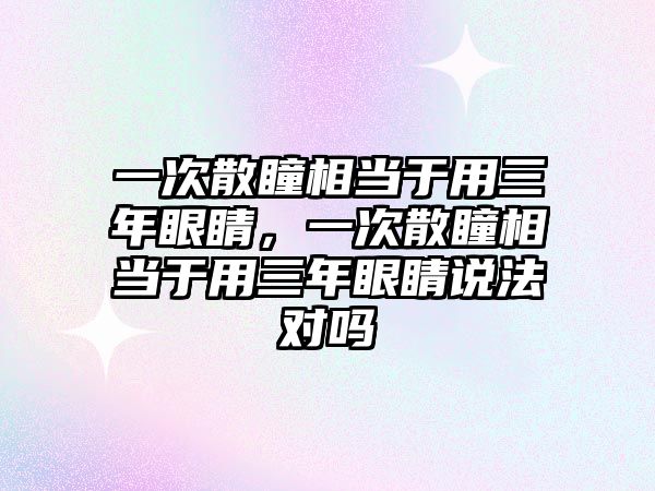 一次散瞳相當于用三年眼睛，一次散瞳相當于用三年眼睛說法對嗎