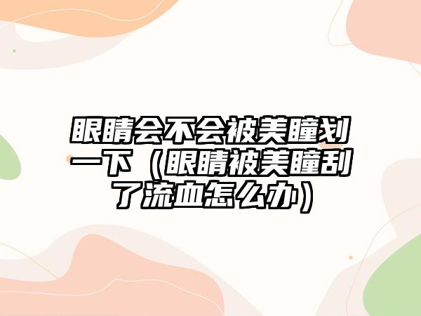 眼睛會不會被美瞳劃一下（眼睛被美瞳刮了流血怎么辦）