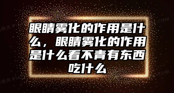 眼睛霧化的作用是什么，眼睛霧化的作用是什么看不青有東西吃什么