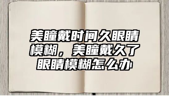 美瞳戴時間久眼睛模糊，美瞳戴久了眼睛模糊怎么辦