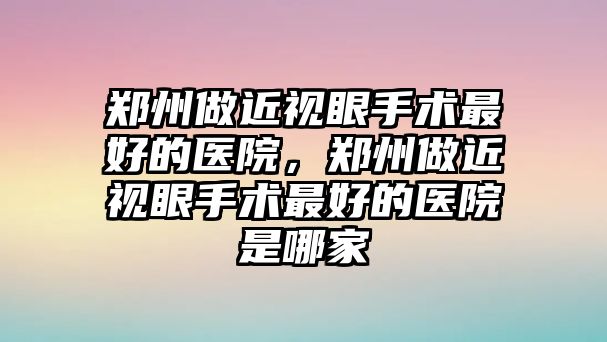 鄭州做近視眼手術最好的醫院，鄭州做近視眼手術最好的醫院是哪家