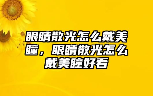 眼睛散光怎么戴美瞳，眼睛散光怎么戴美瞳好看