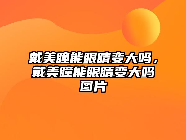 戴美瞳能眼睛變大嗎，戴美瞳能眼睛變大嗎圖片