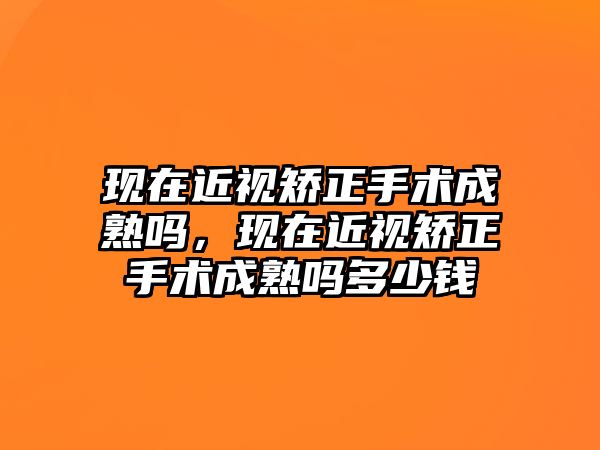 現在近視矯正手術成熟嗎，現在近視矯正手術成熟嗎多少錢