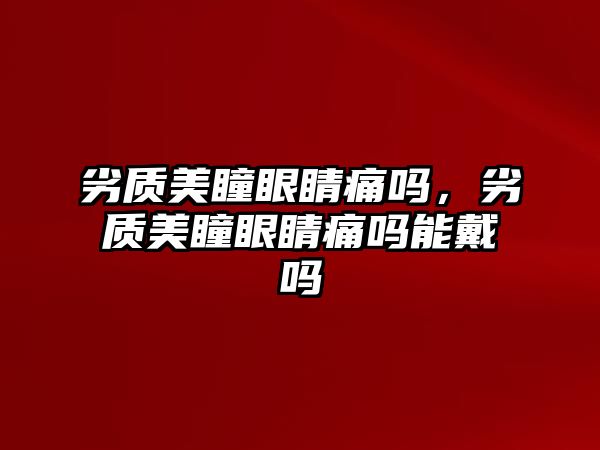 劣質(zhì)美瞳眼睛痛嗎，劣質(zhì)美瞳眼睛痛嗎能戴嗎