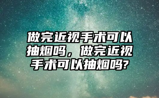 做完近視手術可以抽煙嗎，做完近視手術可以抽煙嗎?