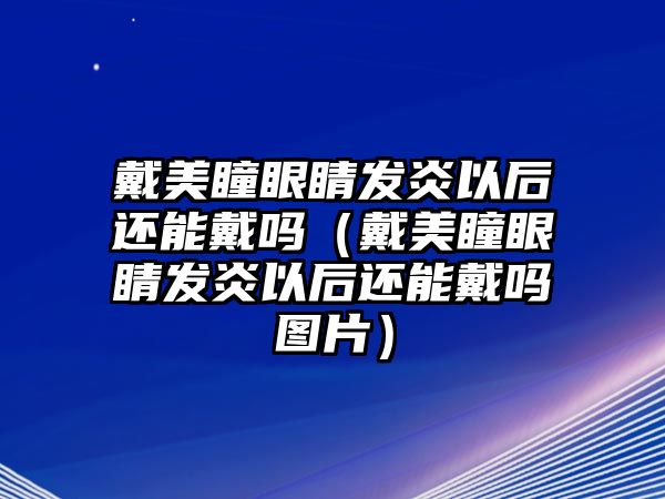 戴美瞳眼睛發炎以后還能戴嗎（戴美瞳眼睛發炎以后還能戴嗎圖片）